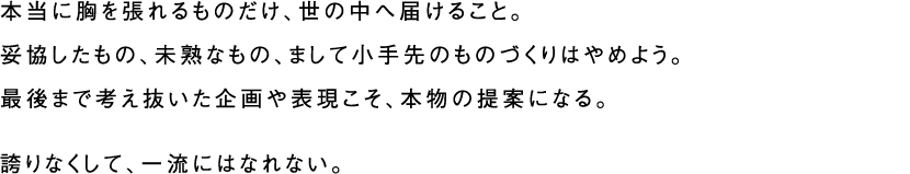 本当に胸を張れるものだけ、世の中へ届けること。妥協したもの、未熟なもの、まして小手先のものづくりはやめよう。最後まで考え抜いた企画や表現こそ、本物の提案になる。誇りなくして、一流にはなれない。