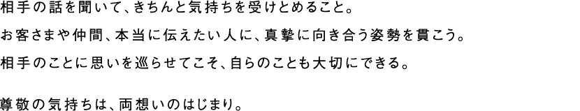 相手の話を聞いて、きちんと気持ちを受けとめること。お客さまや仲間、本当に伝えたい人に、真摯に向き合う姿勢を貫こう。相手のことに思いを巡らせてこそ、自らのことも大切にできる。尊敬の気持ちは、両想いのはじまり。