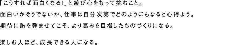 「こうすれば面白くなる！」と遊び心をもって挑むこと。面白いかそうでないか、仕事は自分次第でどのようにもなると心得よう。期待に胸を弾ませてこそ、より高みを目指したものづくりになる。楽しむ人ほど、成長できる人になる。