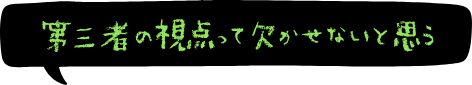 第三者の視点って欠かせないと思う